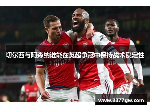 切尔西与阿森纳谁能在英超争冠中保持战术稳定性